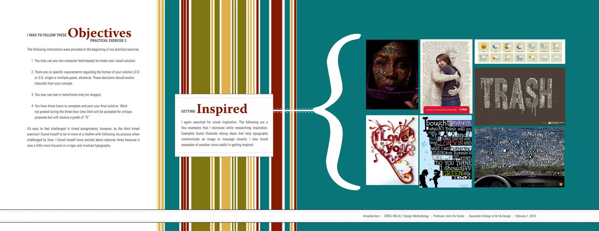 {
I WAS TO FOLLOW THESE         Objectives       PRACTICAL EXERCISE 3

The following instructions were provided at the beginning of our practical exercise.


   1. You may use any non-computer technique(s) to create your visual solution.


   2. There are no specific requirements regarding the format of your solution (2-D
      or 3-D, single or multiple-panel, etcetera). These decisions should evolve
      naturally from your concept.


   3. You may use text or letterforms only (no images).


   4. You have three hours to complete and post your final solution. Work
      not posted during the three-hour time limit will be accepted for critique
      purposes but will receive a grade of “0.”
                                                                                                                   GETTING     Inspired
                                                                                                                   I again searched for visual inspiration. The following are a
It’s easy to feel challenged in timed assignments, however, by the third timed                                     few examples that I reviewed while researching inspiration.
exercise I found myself to be in more of a rhythm with following my process when                                   Examples found illustrate strong ideas that help typography
challenged by time. I found myself more excited about exercise three because it                                    communicate an image or message visually. I also found
was a little more focused on a topic and involved typography.                                                      examples of weather icons useful in getting inspired.




                           Amanda Kern || GRDS-705-OL1 Design Methodology || Professor John De Vylder || Savannah College of Art & Design || February 7, 2010                     Amanda Kern || GRDS-705-OL1 Design Methodology || Professor John De Vylder || Savannah College of Art & Design || February 7, 2010
 