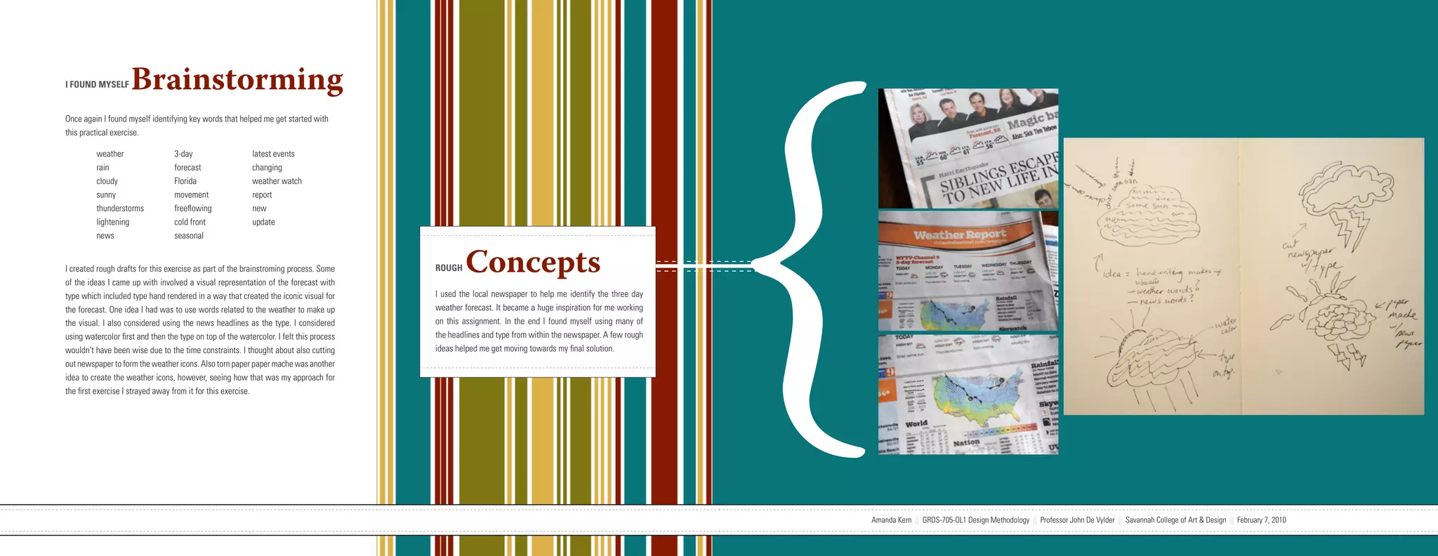 {
I FOUND MYSELF      Brainstorming
Once again I found myself identifying key words that helped me get started with
this practical exercise.

         weather                  3-day                    latest events
         rain                     forecast                 changing
         cloudy                   Florida                  weather watch
         sunny                    movement                 report
         thunderstorms            freeflowing              new
         lightening               cold front               update
         news                     seasonal


I created rough drafts for this exercise as part of the brainstroming process. Some
of the ideas I came up with involved a visual representation of the forecast with
                                                                                                                   ROUGH     Concepts
type which included type hand rendered in a way that created the iconic visual for                                 I used the local newspaper to help me identify the three day
the forecast. One idea I had was to use words related to the weather to make up                                    weather forecast. It became a huge inspiration for me working
the visual. I also considered using the news headlines as the type. I considered                                   on this assignment. In the end I found myself using many of
using watercolor first and then the type on top of the watercolor. I felt this process                             the headlines and type from within the newspaper. A few rough
wouldn’t have been wise due to the time constraints. I thought about also cutting                                  ideas helped me get moving towards my final solution.
out newspaper to form the weather icons. Also torn paper paper mache was another
idea to create the weather icons, however, seeing how that was my approach for
the first exercise I strayed away from it for this exercise.




                           Amanda Kern || GRDS-705-OL1 Design Methodology || Professor John De Vylder || Savannah College of Art & Design || February 7, 2010                      Amanda Kern || GRDS-705-OL1 Design Methodology || Professor John De Vylder || Savannah College of Art & Design || February 7, 2010
 