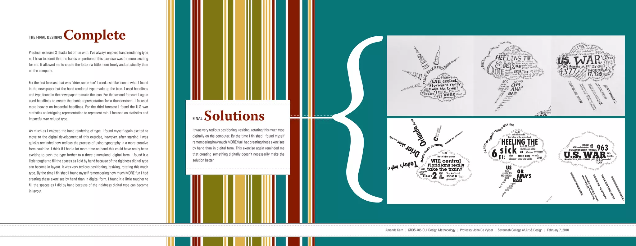 {
THE FINAL DESIGNS        Complete
Practical exercise 3 I had a lot of fun with. I’ve always enjoyed hand rendering type
so I have to admit that the hands on portion of this exercise was far more exciting
for me. It allowed me to create the letters a little more freely and artistically than
on the computer.


For the first forecast that was “drier, some sun” I used a similar icon to what I found
in the newspaper but the hand rendered type made up the icon. I used headlines
and type found in the newspaper to make the icon. For the second forecast I again
used headlines to create the iconic representation for a thunderstorm. I focused
more heavily on impactful headlines. For the third forecast I found the U.S war
statistics an intriguing representation to represent rain. I focused on statistics and
impactful war related type.                                                                                         FINAL   Solutions
As much as I enjoyed the hand rendering of type, I found myself again excited to                                    It was very tedious positioning, resizing, rotating this much type
move to the digital development of this exercise, however, after starting I was                                     digitally on the computer. By the time I finished I found myself
quickly reminded how tedious the process of using typography in a more creative                                     remembering how much MORE fun I had creating these exercises
form could be. I think if I had a lot more time on hand this could have really been                                 by hand than in digital form. This exercise again reminded me
exciting to push the type further to a three dimensional digital form. I found it a                                 that creating something digitally doesn’t necessarily make the
little tougher to fill the spaces as I did by hand because of the rigidness digital type                            solution better.
can become in layout. It was very tedious positioning, resizing, rotating this much
type. By the time I finished I found myself remembering how much MORE fun I had
creating these exercises by hand than in digital form. I found it a little tougher to
fill the spaces as I did by hand because of the rigidness digital type can become
in layout.




                            Amanda Kern || GRDS-705-OL1 Design Methodology || Professor John De Vylder || Savannah College of Art & Design || February 7, 2010                           Amanda Kern || GRDS-705-OL1 Design Methodology || Professor John De Vylder || Savannah College of Art & Design || February 7, 2010
 