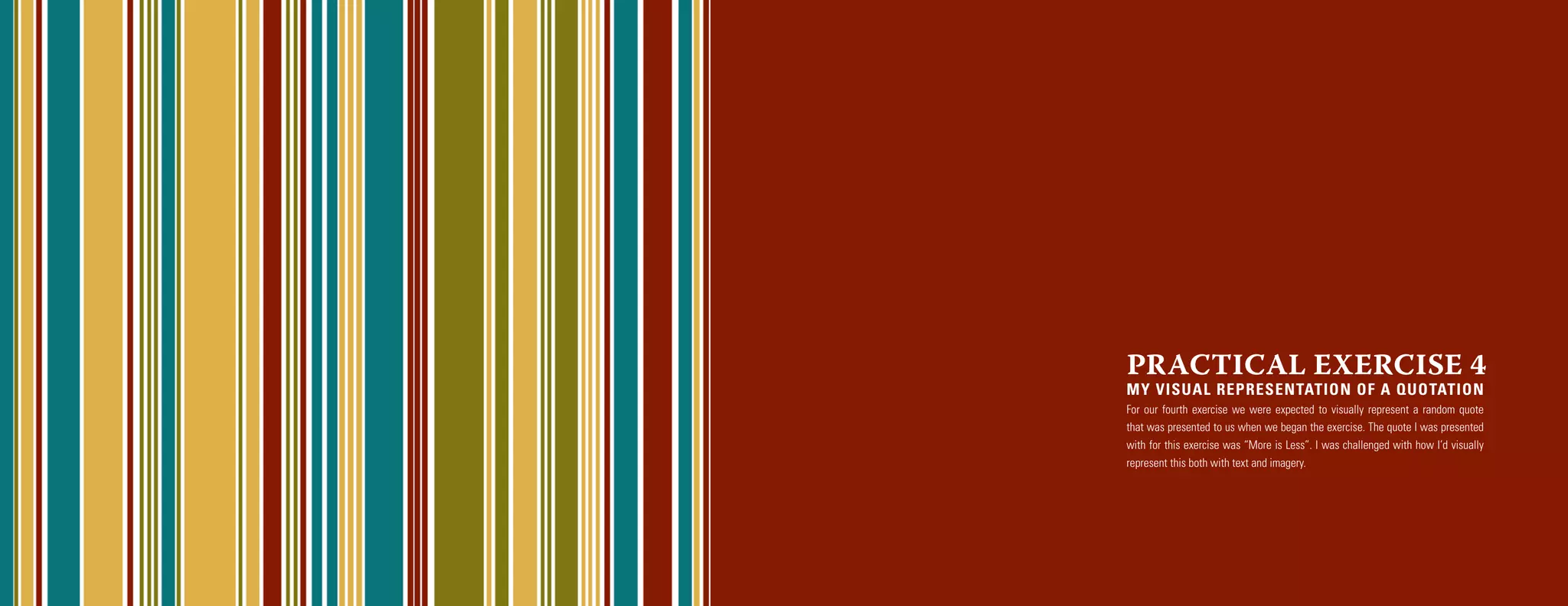 PRACTICAL EXERCISE 4
MY VISUAL REPRESENTATION OF A QUOTATION
For our fourth exercise we were expected to visually represent a random quote
that was presented to us when we began the exercise. The quote I was presented
with for this exercise was “More is Less”. I was challenged with how I’d visually
represent this both with text and imagery.
 