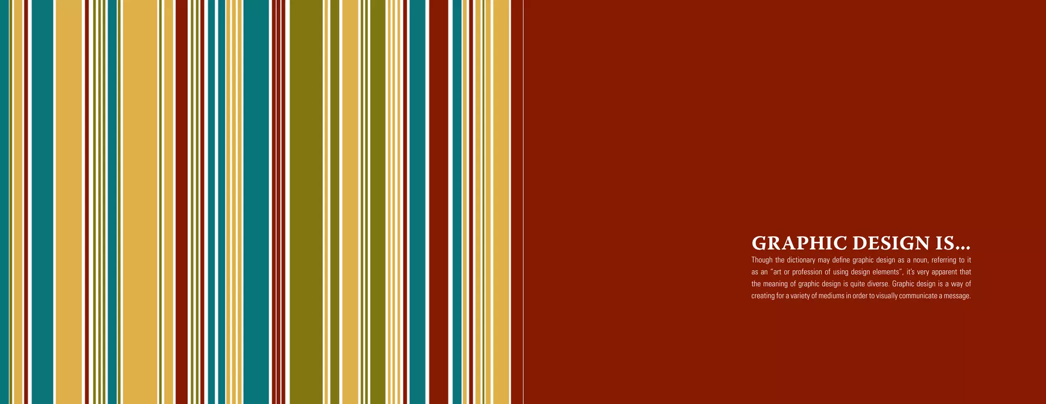 GRAPHIC DESIGN IS...
Though the dictionary may define graphic design as a noun, referring to it
as an “art or profession of using design elements”, it’s very apparent that
the meaning of graphic design is quite diverse. Graphic design is a way of
creating for a variety of mediums in order to visually communicate a message.
 