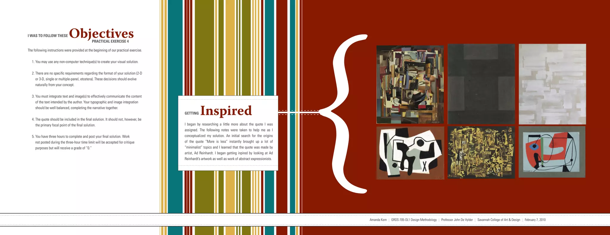 {
I WAS TO FOLLOW THESE         Objectives       PRACTICAL EXERCISE 4

The following instructions were provided at the beginning of our practical exercise.


   1. You may use any non-computer technique(s) to create your visual solution.


   2. There are no specific requirements regarding the format of your solution (2-D
      or 3-D, single or multiple-panel, etcetera). These decisions should evolve
      naturally from your concept.


   3. You must integrate text and image(s) to effectively communicate the content
      of the text intended by the author. Your typographic and image integration
      should be well balanced, completing the narrative together.


   4. The quote should be included in the final solution. It should not, however, be
                                                                                                                   GETTING     Inspired
      the primary focal point of the final solution.                                                               I began by researching a little more about the quote I was
                                                                                                                   assigned. The following notes were taken to help me as I
   5. You have three hours to complete and post your final solution. Work                                          conceptualized my solution. An initial search for the origins
      not posted during the three-hour time limit will be accepted for critique                                    of the quote “More is less” instantly brought up a lot of
      purposes but will receive a grade of “0.”                                                                    “minimalist” topics and I learned that the quote was made by
                                                                                                                   artist, Ad Reinhardt. I began getting inpired by looking at Ad
                                                                                                                   Reinhardt’s artwork as well as work of abstract expressionists.




                           Amanda Kern || GRDS-705-OL1 Design Methodology || Professor John De Vylder || Savannah College of Art & Design || February 7, 2010                        Amanda Kern || GRDS-705-OL1 Design Methodology || Professor John De Vylder || Savannah College of Art & Design || February 7, 2010
 