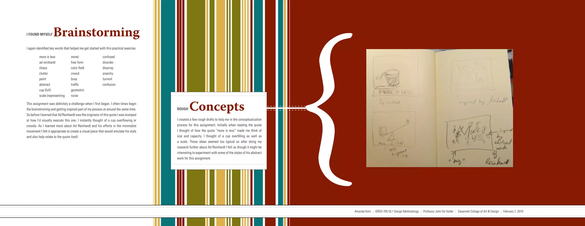 {
I FOUND MYSELF      Brainstorming
I again identified key words that helped me get started with this practical exercise.

         more is less             more)                   confused
         ad reinhardt             free form               disorder
         chaos                    color field             disarray
         clutter                  crowd                   anarchy
         paint                    busy                    turmoil
         abstract                 traffic                 confusion
         cup (full)               geometric
         scale (representing      noise

This assignment was definitely a challenge when I first began. I often times begin
the brainstroming and getting inspired part of my process at around the same time.
So before I learned that Ad Reinhardt was the originator of this quote I was stumped
                                                                                                                   ROUGH     Concepts
at how I’d visually execute this one. I instantly thought of a cup overflowing or                                  I created a few rough drafts to help me in the conceptualization
crowds. As I learned more about Ad Reinhardt and his efforts in the minimalist                                     process for this assignment. Initially when reading the quote
movement I felt it appropriate to create a visual piece that would emulate his style                               I thought of how the quote “more is less” made me think of
and also help relate to the quote itself.                                                                          size and capacity. I thought of a cup overfilling as well as
                                                                                                                   a scale. Those ideas seemed too typical so after doing my
                                                                                                                   research further about Ad Reinhardt I felt as though it might be
                                                                                                                   interesting to experiment with some of the styles of his abstract
                                                                                                                   work for this assignment.




                           Amanda Kern || GRDS-705-OL1 Design Methodology || Professor John De Vylder || Savannah College of Art & Design || February 7, 2010                          Amanda Kern || GRDS-705-OL1 Design Methodology || Professor John De Vylder || Savannah College of Art & Design || February 7, 2010
 