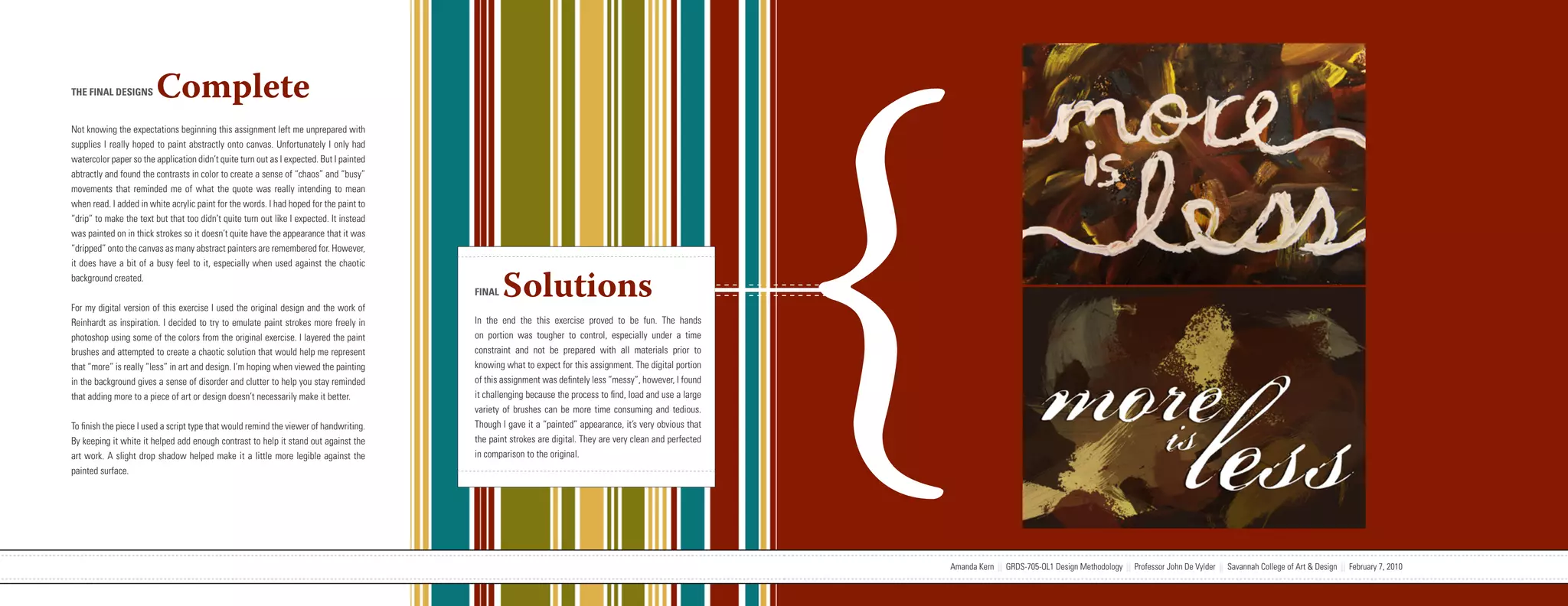 {
THE FINAL DESIGNS       Complete
Not knowing the expectations beginning this assignment left me unprepared with
supplies I really hoped to paint abstractly onto canvas. Unfortunately I only had
watercolor paper so the application didn’t quite turn out as I expected. But I painted
abtractly and found the contrasts in color to create a sense of “chaos” and “busy”
movements that reminded me of what the quote was really intending to mean
when read. I added in white acrylic paint for the words. I had hoped for the paint to
“drip” to make the text but that too didn’t quite turn out like I expected. It instead
was painted on in thick strokes so it doesn’t quite have the appearance that it was
“dripped” onto the canvas as many abstract painters are remembered for. However,
it does have a bit of a busy feel to it, especially when used against the chaotic
background created.


For my digital version of this exercise I used the original design and the work of
                                                                                                                   FINAL   Solutions
Reinhardt as inspiration. I decided to try to emulate paint strokes more freely in                                 In the end the this exercise proved to be fun. The hands
photoshop using some of the colors from the original exercise. I layered the paint                                 on portion was tougher to control, especially under a time
brushes and attempted to create a chaotic solution that would help me represent                                    constraint and not be prepared with all materials prior to
that “more” is really “less” in art and design. I’m hoping when viewed the painting                                knowing what to expect for this assignment. The digital portion
in the background gives a sense of disorder and clutter to help you stay reminded                                  of this assignment was defintely less “messy”, however, I found
that adding more to a piece of art or design doesn’t necessarily make it better.                                   it challenging because the process to find, load and use a large
                                                                                                                   variety of brushes can be more time consuming and tedious.
To finish the piece I used a script type that would remind the viewer of handwriting.                              Though I gave it a “painted” appearance, it’s very obvious that
By keeping it white it helped add enough contrast to help it stand out against the                                 the paint strokes are digital. They are very clean and perfected
art work. A slight drop shadow helped make it a little more legible against the                                    in comparison to the original.
painted surface.




                           Amanda Kern || GRDS-705-OL1 Design Methodology || Professor John De Vylder || Savannah College of Art & Design || February 7, 2010                         Amanda Kern || GRDS-705-OL1 Design Methodology || Professor John De Vylder || Savannah College of Art & Design || February 7, 2010
 