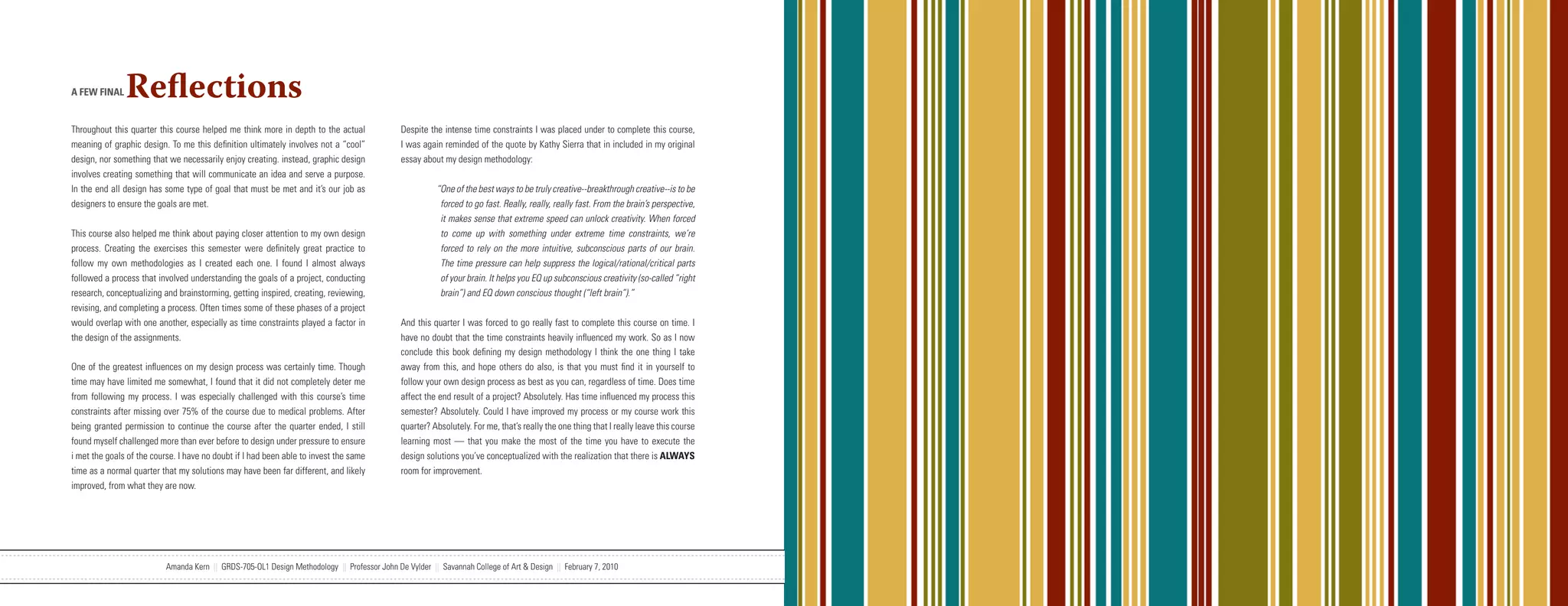 A FEW FINAL    Reflections
Throughout this quarter this course helped me think more in depth to the actual               Despite the intense time constraints I was placed under to complete this course,
meaning of graphic design. To me this definition ultimately involves not a “cool”             I was again reminded of the quote by Kathy Sierra that in included in my original
design, nor something that we necessarily enjoy creating. instead, graphic design             essay about my design methodology:
involves creating something that will communicate an idea and serve a purpose.
In the end all design has some type of goal that must be met and it’s our job as                        “One of the best ways to be truly creative--breakthrough creative--is to be
designers to ensure the goals are met.                                                                   forced to go fast. Really, really, really fast. From the brain’s perspective,
                                                                                                         it makes sense that extreme speed can unlock creativity. When forced
This course also helped me think about paying closer attention to my own design                          to come up with something under extreme time constraints, we’re
process. Creating the exercises this semester were definitely great practice to                          forced to rely on the more intuitive, subconscious parts of our brain.
follow my own methodologies as I created each one. I found I almost always                               The time pressure can help suppress the logical/rational/critical parts
followed a process that involved understanding the goals of a project, conducting                        of your brain. It helps you EQ up subconscious creativity (so-called “right
research, conceptualizing and brainstorming, getting inspired, creating, reviewing,                      brain”) and EQ down conscious thought (“left brain”).”
revising, and completing a process. Often times some of these phases of a project
would overlap with one another, especially as time constraints played a factor in             And this quarter I was forced to go really fast to complete this course on time. I
the design of the assignments.                                                                have no doubt that the time constraints heavily influenced my work. So as I now
                                                                                              conclude this book defining my design methodology I think the one thing I take
One of the greatest influences on my design process was certainly time. Though                away from this, and hope others do also, is that you must find it in yourself to
time may have limited me somewhat, I found that it did not completely deter me                follow your own design process as best as you can, regardless of time. Does time
from following my process. I was especially challenged with this course’s time                affect the end result of a project? Absolutely. Has time influenced my process this
constraints after missing over 75% of the course due to medical problems. After               semester? Absolutely. Could I have improved my process or my course work this
being granted permission to continue the course after the quarter ended, I still              quarter? Absolutely. For me, that’s really the one thing that I really leave this course
found myself challenged more than ever before to design under pressure to ensure              learning most — that you make the most of the time you have to execute the
i met the goals of the course. I have no doubt if I had been able to invest the same          design solutions you’ve conceptualized with the realization that there is ALWAYS
time as a normal quarter that my solutions may have been far different, and likely            room for improvement.
improved, from what they are now.




                           Amanda Kern || GRDS-705-OL1 Design Methodology || Professor John De Vylder || Savannah College of Art & Design || February 7, 2010
 