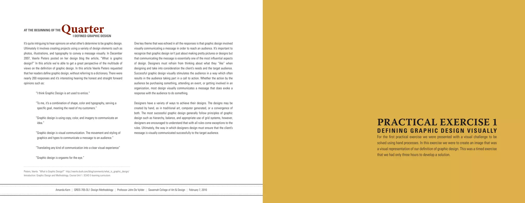 AT THE BEGINNING OF THE             Quarter    I DEFINED GRAPHIC DESIGN

It’s quite intriguing to hear opinions on what other’s determine to be graphic design.                    One key theme that was echoed in all the responses is that graphic design involved
Ultimately it involves creating projects using a variety of design elements such as                       visually communicating a message in order to reach an audience. It’s important to
photos, illustrations, and typography to convey a message visually. In December                           recognize that graphic design isn’t just about making pretty pictures or designs but
2007, Veerle Pieters posted on her design blog the article, “What is graphic                              that communicating the message is essentially one of the most influential aspects
design?” In this article we’re able to get a great perspective of the multitude of                        of design. Designers must refrain from thinking about what they “like” when
views on the definition of graphic design. In this article Veerle Pieters requested                       designing and take into consideration the client’s needs and the target audience.
that her readers define graphic design, without referring to a dictionary. There were                     Successful graphic design visually stimulates the audience in a way which often
nearly 200 responses and it’s interesting hearing the honest and straight forward                         results in the audience taking part in a call to action. Whether the action by the
opinions such as:                                                                                         audience be purchasing something, attending an event, or getting involved in an
                                                                                                          organization, most design visually communicates a message that does evoke a
           “I think Graphic Design is art used to entice.”                                                response with the audience to do something.


           “To me, it’s a combination of shape, color and typography, serving a                           Designers have a variety of ways to achieve their designs. The designs may be
            specific goal, meeting the need of my customers.”                                             created by hand, as in traditional art, computer generated, or a convergence of
                                                                                                          both. The most successful graphic design generally follow principles of graphic


                                                                                                                                                                                                 PRACTICAL EXERCISE 1
           “Graphic design is using copy, color, and imagery to communicate an                            design such as hierarchy, balance, and appropriate use of grid systems, however,
            idea.”                                                                                        designers are encouraged to understand that with all rules come exceptions to the
                                                                                                          rules. Ultimately, the way in which designers design must ensure that the client’s
           “Graphic design is visual communication. The movement and styling of                           message is visually communicated successfully to the target audience.                  D E F I N I N G G R A P H I C D E S I G N V I S U A L LY
            graphics and types to communicate a message to an audience.”                                                                                                                         For the first practical exercise we were presented with a visual challenge to be
                                                                                                                                                                                                 solved using hand processes. In this exercise we were to create an image that was
           “Translating any kind of communication into a clear visual experience”                                                                                                                a visual representation of our definition of graphic design. This was a timed exercise
                                                                                                                                                                                                 that we had only three hours to develop a solution.
           “Graphic design is orgasms for the eye.”



Pieters, Veerle. “What is Graphic Design?” http://veerle.duoh.com/blog/comments/what_is_graphic_design/
Introduction: Graphic Design and Methodology. Course Unit 1. SCAD E-learning curriculum.




                               Amanda Kern || GRDS-705-OL1 Design Methodology || Professor John De Vylder || Savannah College of Art & Design || February 7, 2010
 