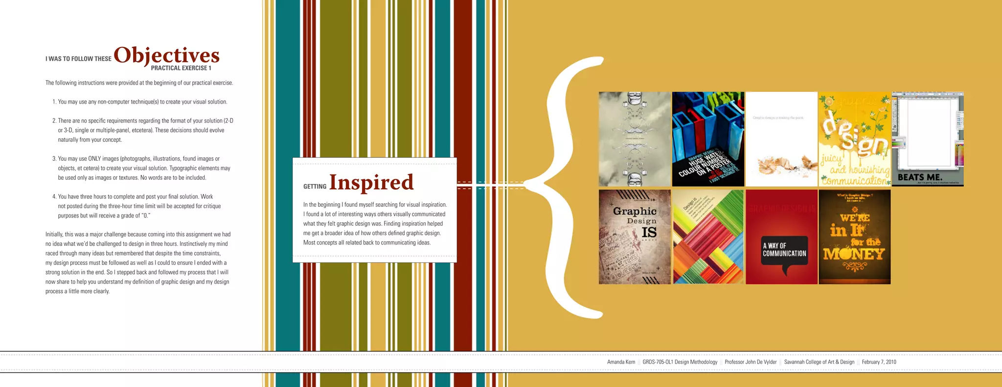 {
I WAS TO FOLLOW THESE         Objectives       PRACTICAL EXERCISE 1

The following instructions were provided at the beginning of our practical exercise.


   1. You may use any non-computer technique(s) to create your visual solution.


   2. There are no specific requirements regarding the format of your solution (2-D
      or 3-D, single or multiple-panel, etcetera). These decisions should evolve
      naturally from your concept.


   3. You may use ONLY images (photographs, illustrations, found images or
      objects, et cetera) to create your visual solution. Typographic elements may
      be used only as images or textures. No words are to be included.


   4. You have three hours to complete and post your final solution. Work
                                                                                                                   GETTING     Inspired
      not posted during the three-hour time limit will be accepted for critique                                    In the beginning I found myself searching for visual inspiration.
      purposes but will receive a grade of “0.”                                                                    I found a lot of interesting ways others visually communicated
                                                                                                                   what they felt graphic design was. Finding inspiration helped
Initially, this was a major challenge because coming into this assignment we had                                   me get a broader idea of how others defined graphic design.
no idea what we’d be challenged to design in three hours. Instinctively my mind                                    Most concepts all related back to communicating ideas.
raced through many ideas but remembered that despite the time constraints,
my design process must be followed as well as I could to ensure I ended with a
strong solution in the end. So I stepped back and followed my process that I will
now share to help you understand my definition of graphic design and my design
process a little more clearly.




                           Amanda Kern || GRDS-705-OL1 Design Methodology || Professor John De Vylder || Savannah College of Art & Design || February 7, 2010                          Amanda Kern || GRDS-705-OL1 Design Methodology || Professor John De Vylder || Savannah College of Art & Design || February 7, 2010
 