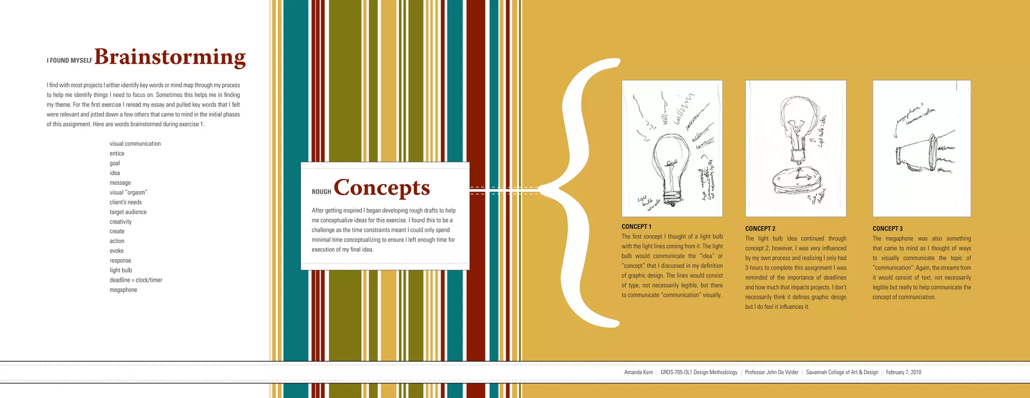 {
I FOUND MYSELF      Brainstorming
I find with most projects I either identify key words or mind map through my process
to help me identify things I need to focus on. Sometimes this helps me in finding
my theme. For the first exercise I reread my essay and pulled key words that I felt
were relevant and jotted down a few others that came to mind in the initial phases
of this assignment. Here are words brainstormed during exercise 1:


                           visual communication
                           entice
                           goal
                           idea
                           message
                           visual “orgasm”
                           client’s needs
                                                                                                                   ROUGH     Concepts
                           target audience                                                                         After getting inspired I began developing rough drafts to help
                           creativity                                                                              me conceptualize ideas for this exercise. I found this to be a
                                                                                                                   challenge as the time constraints meant I could only spend       CONCEPT 1                                            CONCEPT 2                                               CONCEPT 3
                           create
                                                                                                                   minimal time conceptualizing to ensure I left enough time for    The first concept I thought of a light bulb          The light bulb idea continued through                   The megaphone was also something
                           action
                                                                                                                   execution of my final idea.                                      with the light lines coming from it. The light       concept 2, however, I was very influenced               that came to mind as I thought of ways
                           evoke
                                                                                                                                                                                    bulb would communicate the “idea” or                 by my own process and realizing I only had              to visually communicate the topic of
                           response
                                                                                                                                                                                    “concept” that I discussed in my definition          3 hours to complete this assignment I was               “communication”. Again, the streams from
                           light bulb
                                                                                                                                                                                    of graphic design. The lines would consist           reminded of the importance of deadlines                 it would consist of text, not necessarily
                           deadline = clock/timer
                                                                                                                                                                                    of type, not necessarily legible, but there          and how much that impacts projects. I don’t             legible but really to help communicate the
                           megaphone
                                                                                                                                                                                    to communicate “communication” visually.             necessarily think it defines graphic design             concept of communciation.
                                                                                                                                                                                                                                         but I do feel it influences it.




                           Amanda Kern || GRDS-705-OL1 Design Methodology || Professor John De Vylder || Savannah College of Art & Design || February 7, 2010                        Amanda Kern || GRDS-705-OL1 Design Methodology || Professor John De Vylder || Savannah College of Art & Design || February 7, 2010
 