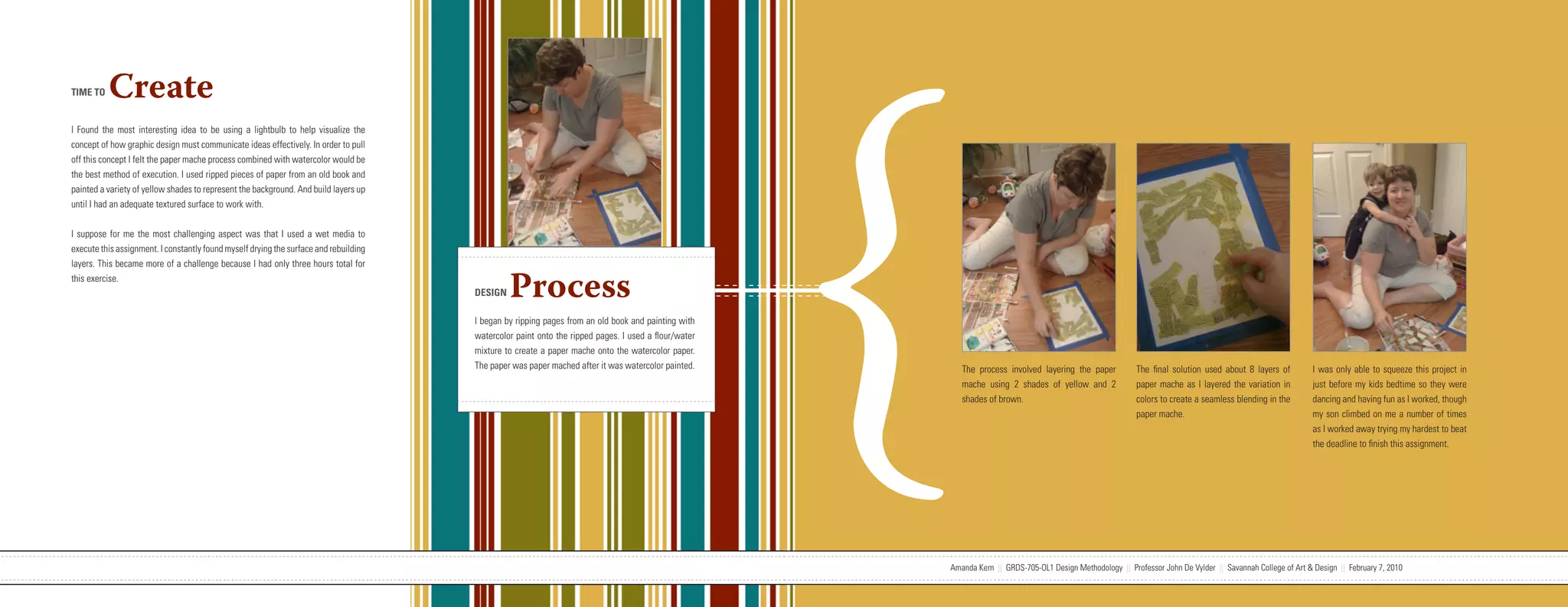 {
TIME TO   Create
I Found the most interesting idea to be using a lightbulb to help visualize the
concept of how graphic design must communicate ideas effectively. In order to pull
off this concept I felt the paper mache process combined with watercolor would be
the best method of execution. I used ripped pieces of paper from an old book and
painted a variety of yellow shades to represent the background. And build layers up
until I had an adequate textured surface to work with.


I suppose for me the most challenging aspect was that I used a wet media to
execute this assignment. I constantly found myself drying the surface and rebuilding
layers. This became more of a challenge because I had only three hours total for
this exercise.
                                                                                                                   DESIGN    Process
                                                                                                                   I began by ripping pages from an old book and painting with
                                                                                                                   watercolor paint onto the ripped pages. I used a flour/water
                                                                                                                   mixture to create a paper mache onto the watercolor paper.
                                                                                                                   The paper was paper mached after it was watercolor painted.        The process involved layering the paper          The final solution used about 8 layers of          I was only able to squeeze this project in
                                                                                                                                                                                      mache using 2 shades of yellow and 2             paper mache as I layered the variation in          just before my kids bedtime so they were
                                                                                                                                                                                      shades of brown.                                 colors to create a seamless blending in the        dancing and having fun as I worked, though
                                                                                                                                                                                                                                       paper mache.                                       my son climbed on me a number of times
                                                                                                                                                                                                                                                                                          as I worked away trying my hardest to beat
                                                                                                                                                                                                                                                                                          the deadline to finish this assignment.




                           Amanda Kern || GRDS-705-OL1 Design Methodology || Professor John De Vylder || Savannah College of Art & Design || February 7, 2010                     Amanda Kern || GRDS-705-OL1 Design Methodology || Professor John De Vylder || Savannah College of Art & Design || February 7, 2010
 