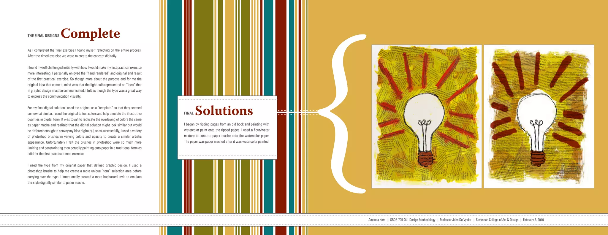 {
THE FINAL DESIGNS       Complete
As I completed the final exercise I found myself reflecting on the entire process.
After the timed exercise we were to create the concept digitally.


I found myself challenged initially with how I would make my first practical exercise
more interesting. I personally enjoyed the “hand rendered” and original end result
of the first practical exercise. So though more about the purpose and for me the
original idea that came to mind was that the light bulb represented an “idea” that
in graphic design must be communicated. I felt as though the type was a great way
to express the communication visually.


For my final digital solution I used the original as a “template” so that they seemed
somewhat similar. I used the original to test colors and help emulate the illustrative
qualities in digital form. It was tough to replicate the overlaying of colors the same
                                                                                                                   FINAL   Solutions
as paper mache and realized that the digital solution might look similar but would                                 I began by ripping pages from an old book and painting with
be different enough to convey my idea digitally just as successfully, I used a variety                             watercolor paint onto the ripped pages. I used a flour/water
of photoshop brushes in varying colors and opacity to create a similar artistic                                    mixture to create a paper mache onto the watercolor paper.
appearance. Unfortunately I felt the brushes in photoshop were so much more                                        The paper was paper mached after it was watercolor painted.
limiting and constrainting than actually painting onto paper in a traditional form as
I did for the first practical timed exercise.


I used the type from my original paper that defined graphic design. I used a
photoshop brushe to help me create a more unique “torn” selection area before
carrying over the type. I intentionally created a more haphazard style to emulate
the style digitally similar to paper mache.




                           Amanda Kern || GRDS-705-OL1 Design Methodology || Professor John De Vylder || Savannah College of Art & Design || February 7, 2010                     Amanda Kern || GRDS-705-OL1 Design Methodology || Professor John De Vylder || Savannah College of Art & Design || February 7, 2010
 