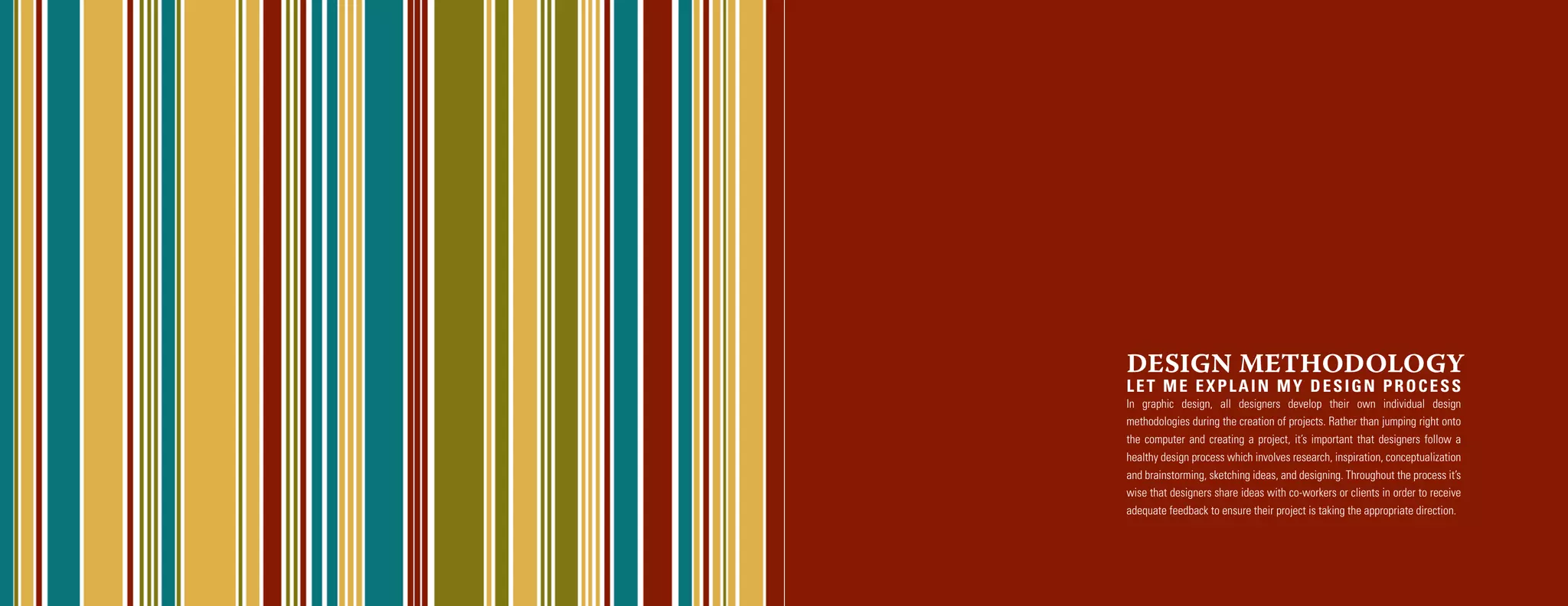 DESIGN METHODOLOGY
LET ME EXPLAIN MY DESIGN PROCESS
In graphic design, all designers develop their own individual design
methodologies during the creation of projects. Rather than jumping right onto
the computer and creating a project, it’s important that designers follow a
healthy design process which involves research, inspiration, conceptualization
and brainstorming, sketching ideas, and designing. Throughout the process it’s
wise that designers share ideas with co-workers or clients in order to receive
adequate feedback to ensure their project is taking the appropriate direction.
 