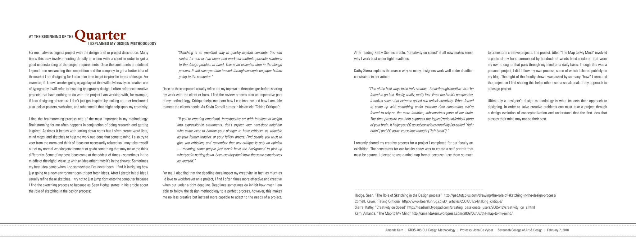 AT THE BEGINNING OF THE          Quarter   I EXPLAINED MY DESIGN METHODOLOGY

For me, I always begin a project with the design brief or project description. Many                      “Sketching is an excellent way to quickly explore concepts. You can            After reading Kathy Sierra’s article, “Creativity on speed” it all now makes sense            to brainstorm creative projects. The project, titled “The Map to My Mind” involved
times this may involve meeting directly or online with a client in order to get a                         sketch for one or two hours and work out multiple possible solutions          why I work best under tight deadlines.                                                        a photo of my head surrounded by hundreds of words hand rendered that were
good understanding of the project requirements. Once the constraints are defined                          to the design problem at hand. This is an essential step in the design                                                                                                      my own thoughts that pass through my mind on a daily basis. Though this was a
I spend time researching the competition and the company to get a better idea of                          process. It will save you time to work through concepts on paper before       Kathy Sierra explains the reason why so many designers work well under deadline               personal project, I did follow my own process, some of which I shared publicly on
the market I am designing for. I also take time to get inspired in terms of design. For                   going to the computer.”                                                       constraints in her article:                                                                   my blog. The night of the faculty show I was asked by so many “how” I executed
example, if I know I am designing a page layout that will rely heavily on creative use                                                                                                                                                                                                the project so I find sharing this helps others see a sneak peak of my approach to
of typography I will refer to inspiring typography design. I often reference creative          Once on the computer I usually refine out my top two to three designs before sharing               “One of the best ways to be truly creative--breakthrough creative--is to be         a design project.
projects that have nothing to do with the project I am working with, for example,              my work with the client or boss. I find the review process also an imperative part                  forced to go fast. Really, really, really fast. From the brain’s perspective,
if I am designing a brochure I don’t just get inspired by looking at other brochures I         of my methodology. Critique helps me learn how I can improve and how I am able                      it makes sense that extreme speed can unlock creativity. When forced               Ultimately a designer’s design methodology is what impacts their approach to
also look at posters, web sites, and other media that might help spark my creativity.          to meet the clients needs. As Kevin Cornell states in his article “Taking Critique”:                to come up with something under extreme time constraints, we’re                    designing. In order to solve creative problems one must take a project through
                                                                                                                                                                                                   forced to rely on the more intuitive, subconscious parts of our brain.             a design evolution of conceptualization and understand that the first idea that
I find the brainstorming process one of the most important in my methodology.                            “If you’re creating emotional, introspective art with intellectual insight                The time pressure can help suppress the logical/rational/critical parts            crosses their mind may not be their best.
Brainstorming for me often happens in conjunction of doing research and getting                          into expressionist statements, don’t expect your next-door neighbor                       of your brain. It helps you EQ up subconscious creativity (so-called “right
inspired. At times it begins with jotting down notes but I often create word lists,                      who came over to borrow your plunger to have criticism as valuable                        brain”) and EQ down conscious thought (“left brain”).”
mind maps, and sketches to help me work out ideas that come to mind. I also try to                       as your former teacher, or your fellow artists. Find people you trust to
veer from the norm and think of ideas not necessarily related so I may take myself                       give you criticism; and remember that any critique is only an opinion          I recently shared my creative process for a project I completed for our faculty art
out of my normal working environment or go do something that may make me think                           — meaning some people just won’t have the background to pick up                exhibition. The constraints for our faculty show was to create a self portrait that
differently. Some of my best ideas come at the oddest of times - sometimes in the                        what you’re putting down, because they don’t have the same experiences         must be square. I elected to use a mind map format because I use them so much
middle of the night I wake up with an idea other times it’s in the shower. Sometimes                     as yourself.”
my best idea come when I go somewhere I’ve never been. I find it intriguing how
just going to a new environment can trigger fresh ideas. After I sketch initial idea I         For me, I also find that the deadline does impact my creativity. In fact, as much as
usually refine these sketches. I try not to just jump right onto the computer because          I’d love to workforever on a project, I find I often times more effective and creative
I find the sketching process to because as Sean Hodge states in his article about              when put under a tight deadline. Deadlines sometimes do inhibit how much I am
the role of sketching in the design process:                                                   able to follow the design methodology to a perfect process, however, this makes
                                                                                               me no less creative but instead more capable to adapt to the needs of a project.         Hodge, Sean. “The Role of Sketching in the Design process” http://psd.tutsplus.com/drawing/the-role-of-sketching-in-the-design-process/
                                                                                                                                                                                        Cornell, Kevin. “Taking Critique” http://www.bearskinrug.co.uk/_articles/2007/01/24/taking_critique/
                                                                                                                                                                                        Sierra, Kathy. “Creativity on Speed” http://headrush.typepad.com/creating_passionate_users/2005/12/creativity_on_s.html
                                                                                                                                                                                        Kern, Amanda. “The Map to My Mind” http://amandakern.wordpress.com/2009/08/08/the-map-to-my-mind/



                            Amanda Kern || GRDS-705-OL1 Design Methodology || Professor John De Vylder || Savannah College of Art & Design || February 7, 2010                                                Amanda Kern || GRDS-705-OL1 Design Methodology || Professor John De Vylder || Savannah College of Art & Design || February 7, 2010
 