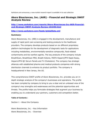 Aarkstore.com announces, a new market research report is available in its vast collection

Akers Biosciences, Inc. (AKR) - Financial and Strategic SWOT
Analysis Review

http://www.aarkstore.com/reports/Akers-Biosciences-Inc-AKR-Financial-
and-Strategic-SWOT-Analysis-Review-101040.html

http://www.aarkstore.com/feeds/globalData.xml

Summary:

Akers Biosciences, Inc. (ABI) is engaged in the development, manufacture and
supply of rapid point care screening and testing products to the healthcare
providers. The company develops products based on six different proprietary
platform technologies for the development of diagnostic tests for applications
including metabolites, environmentally-sensitive compounds, food-related
contaminants and bio-warfare agents. The key products of the company include
BreathScan, BreathScan PRO, Breath Ketone, PAIFA Heparin/PF4 Rapid Assay,
Heparin/PF4 QC Serum Panels and Tri Cholesterol. The company has strategic
alliances with established pharma and medical products companies with strong
distribution channels to enhance its product portfolio. The company is
headquartered in New Jersey, the US.


This comprehensive SWOT profile of Akers Biosciences, Inc. provides you an in-
depth strategic analysis of the company’s businesses and operations. The profile
has been compiled by company to bring to you a clear and an unbiased view of the
company’s key strengths and weaknesses and the potential opportunities and
threats. The profile helps you formulate strategies that augment your business by
enabling you to understand your partners, customers and competitors better.

Table of Contents :

Section 1 - About the Company


Akers Biosciences, Inc. - Key Information
Akers Biosciences, Inc. - Overview
 