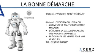 LA BONNE DÉMARCHE
Op.on	
  1	
  :	
  “VOICI	
  UN	
  ROBOT	
  VENDEUR”	
  
	
  
	
  
Op.on	
  2	
  :	
  “VOICI	
  MA	
  SOLUTION	
  QUI	
  :	
  
•  AUGMENTE	
  LE	
  TRAFFIC	
  DANS	
  VOTRE	
  
MAGASIN	
  
•  DÉMONTRE	
  LA	
  VALEUR	
  D’USAGE	
  DE	
  
VOS	
  PRODUITS	
  COMPLEXES	
  
•  PRÉ-­‐QUALIFIE	
  LES	
  VENTES	
  POUR	
  VOS	
  
VENDEURS	
  
NB	
  :	
  C’EST	
  UN	
  ROBOT”	
  
 