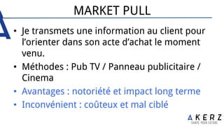MARKET PULL
•  Je transmets une information au client pour
l’orienter dans son acte d’achat le moment
venu.
•  Méthodes : Pub TV / Panneau publicitaire /
Cinema
•  Avantages : notoriété et impact long terme
•  Inconvénient : coûteux et mal ciblé
 