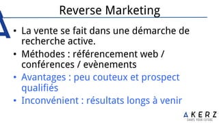 Reverse Marketing
•  La vente se fait dans une démarche de
recherche active.
•  Méthodes : référencement web /
conférences / evènements
•  Avantages : peu couteux et prospect
qualifiés
•  Inconvénient : résultats longs à venir
 
