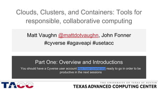 Clouds, Clusters, and Containers: Tools for
responsible, collaborative computing
Matt Vaughn @mattdotvaughn, John Fonner
#cyverse #agaveapi #usetacc
Part One: Overview and Introductions
You should have a Cyverse user account https://user.cyverse.org/ ready to go in order to be
productive in the next sessions
AGENDA https://github.com/johnfonner/AKES2016
user.cyverse.org
 