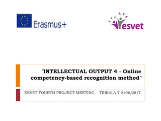 “INTELLECTUAL OUTPUT 4 - Online
competency-based recognition method”
ESVET FOURTH PROJECT MEETING - TRIKALA 7-8/06/2017
 