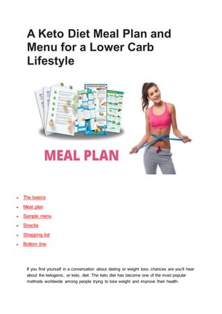 A Keto Diet Meal Plan and
Menu for a Lower Carb
Lifestyle
 The basics
 Meal plan
 Sample menu
 Snacks
 Shopping list
 Bottom line
If you find yourself in a conversation about dieting or weight loss, chances are you’ll hear
about the ketogenic, or keto, diet. The keto diet has become one of the most popular
methods worldwide among people trying to lose weight and improve their health.
 