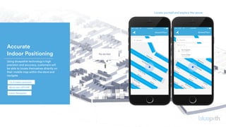 Accurate 
Indoor Positioning
 Using bluepath® technology’s high
precision and accuracy, customers will
be able to locate themselves directly on
their mobile map within the store and
navigate.
Locate yourself and explore the venue
1 to 3 meters precision
Works also OFFLINE
Indoor Navigation
 