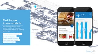 Find the way
to your products
 The technology lets you search a
product or a point of interest and
navigate in a multi-floor and or hybrid
environment.
Works in Multi-floor environment
Shortest route calculation
Accessible Route support
Hybrid Outdoor/Indoor directions
Search Point of Interest on the map.
 