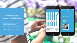 Gamification paths
within the Retail store
Let the customer discover every
restaurant or venue of the Mall by
following gamification paths.
They can redeem loyalty points and
the store will be able to improve the
average time spent within the store.
Discover the venue Get a reward!
 