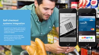 Self-checkout
systems integration
bluepath® can integrate with 3rd party
check-out system as needed including
integrating with 3rd party scanning
solutions if needed.
Online payment can be integrated
between various solutions like Apple
Pay, Google Pay or other online
payment solutions.
Scan & add to cart Pay with virtual wallet
 