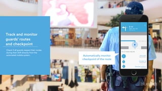 Track and monitor 
guards’ routes 
and checkpoint
Check if all guards respect their routes
during their shift directly from the
automated mobile system. Automatically monitor
checkpoint of the route
 