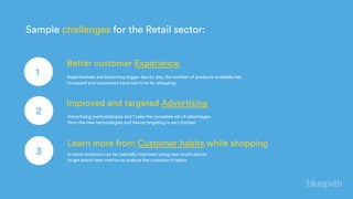 Better customer Experience
1
Improved and targeted Advertising
2
Learn more from Customer habits while shopping
3
Sample challenges for the Retail sector:
Supermarkets are becoming bigger day by day, the number of products available has
increased and customers have less time for shopping
Advertising methodologies don’t take the complete set of advantages
from the new technologies and hence targeting is very limited.
In-store analytics can be radically improved using new touch-points
to get brand new metrics to analyze the customer’s habits.
 