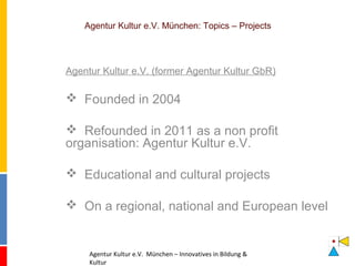 Agentur Kultur e.V. München: Topics – Projects 
Agentur Kultur e.V. (former Agentur Kultur GbR) 
 Founded in 2004 
 Refounded in 2011 as a non profit 
organisation: Agentur Kultur e.V. 
 Educational and cultural projects 
 On a regional, national and European level 
Agentur Kultur e.V. München – Innovatives in Bildung & 
Kultur 
 