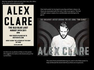 Alex has opted for bold and very clear text, this refers
to his clean and professional style


                                                           Over both poster he has kept to very few and basic colours. As
                                                           these are associated with the rock / indie music genre. The lack
                                                           of bright colours implies he is comfortable and sticking to his
                                                           genre




  As there are no photos of Alex on the poster
  this suggests his name is the brand and just for
  current fans


                                                                    The same front and bold lettering are used in all of Alex poster to
                                                                    help reinforced the brand identity as there are no pictures.
 