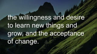 the willingness and desire
to learn new things and
grow, and the acceptance
of change.
 