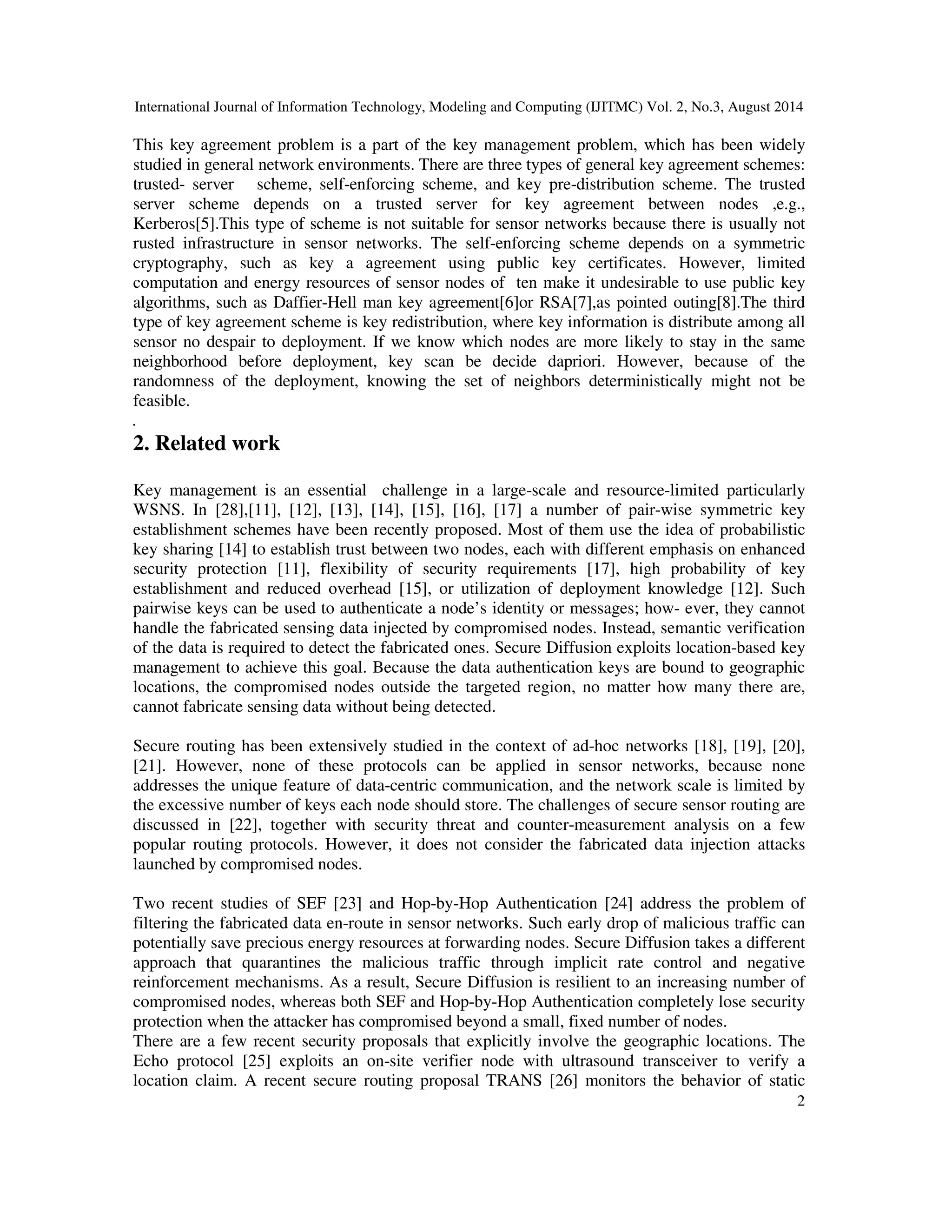 International Journal of Information Technology, Modeling and Computing (IJITMC) Vol. 2, No.3, August 2014 
This key agreement problem is a part of the key management problem, which has been widely 
studied in general network environments. There are three types of general key agreement schemes: 
trusted- server scheme, self-enforcing scheme, and key pre-distribution scheme. The trusted 
server scheme depends on a trusted server for key agreement between nodes ,e.g., 
Kerberos[5].This type of scheme is not suitable for sensor networks because there is usually not 
rusted infrastructure in sensor networks. The self-enforcing scheme depends on a symmetric 
cryptography, such as key a agreement using public key certificates. However, limited 
computation and energy resources of sensor nodes of ten make it undesirable to use public key 
algorithms, such as Daffier-Hell man key agreement[6]or RSA[7],as pointed outing[8].The third 
type of key agreement scheme is key redistribution, where key information is distribute among all 
sensor no despair to deployment. If we know which nodes are more likely to stay in the same 
neighborhood before deployment, key scan be decide dapriori. However, because of the 
randomness of the deployment, knowing the set of neighbors deterministically might not be 
feasible. 
. 
2. Related work 
Key management is an essential challenge in a large-scale and resource-limited particularly 
WSNS. In [28],[11], [12], [13], [14], [15], [16], [17] a number of pair-wise symmetric key 
establishment schemes have been recently proposed. Most of them use the idea of probabilistic 
key sharing [14] to establish trust between two nodes, each with different emphasis on enhanced 
security protection [11], flexibility of security requirements [17], high probability of key 
establishment and reduced overhead [15], or utilization of deployment knowledge [12]. Such 
pairwise keys can be used to authenticate a node’s identity or messages; how- ever, they cannot 
handle the fabricated sensing data injected by compromised nodes. Instead, semantic verification 
of the data is required to detect the fabricated ones. Secure Diffusion exploits location-based key 
management to achieve this goal. Because the data authentication keys are bound to geographic 
locations, the compromised nodes outside the targeted region, no matter how many there are, 
cannot fabricate sensing data without being detected. 
Secure routing has been extensively studied in the context of ad-hoc networks [18], [19], [20], 
[21]. However, none of these protocols can be applied in sensor networks, because none 
addresses the unique feature of data-centric communication, and the network scale is limited by 
the excessive number of keys each node should store. The challenges of secure sensor routing are 
discussed in [22], together with security threat and counter-measurement analysis on a few 
popular routing protocols. However, it does not consider the fabricated data injection attacks 
launched by compromised nodes. 
Two recent studies of SEF [23] and Hop-by-Hop Authentication [24] address the problem of 
filtering the fabricated data en-route in sensor networks. Such early drop of malicious traffic can 
potentially save precious energy resources at forwarding nodes. Secure Diffusion takes a different 
approach that quarantines the malicious traffic through implicit rate control and negative 
reinforcement mechanisms. As a result, Secure Diffusion is resilient to an increasing number of 
compromised nodes, whereas both SEF and Hop-by-Hop Authentication completely lose security 
protection when the attacker has compromised beyond a small, fixed number of nodes. 
There are a few recent security proposals that explicitly involve the geographic locations. The 
Echo protocol [25] exploits an on-site verifier node with ultrasound transceiver to verify a 
location claim. A recent secure routing proposal TRANS [26] monitors the behavior of static 
2 
 
