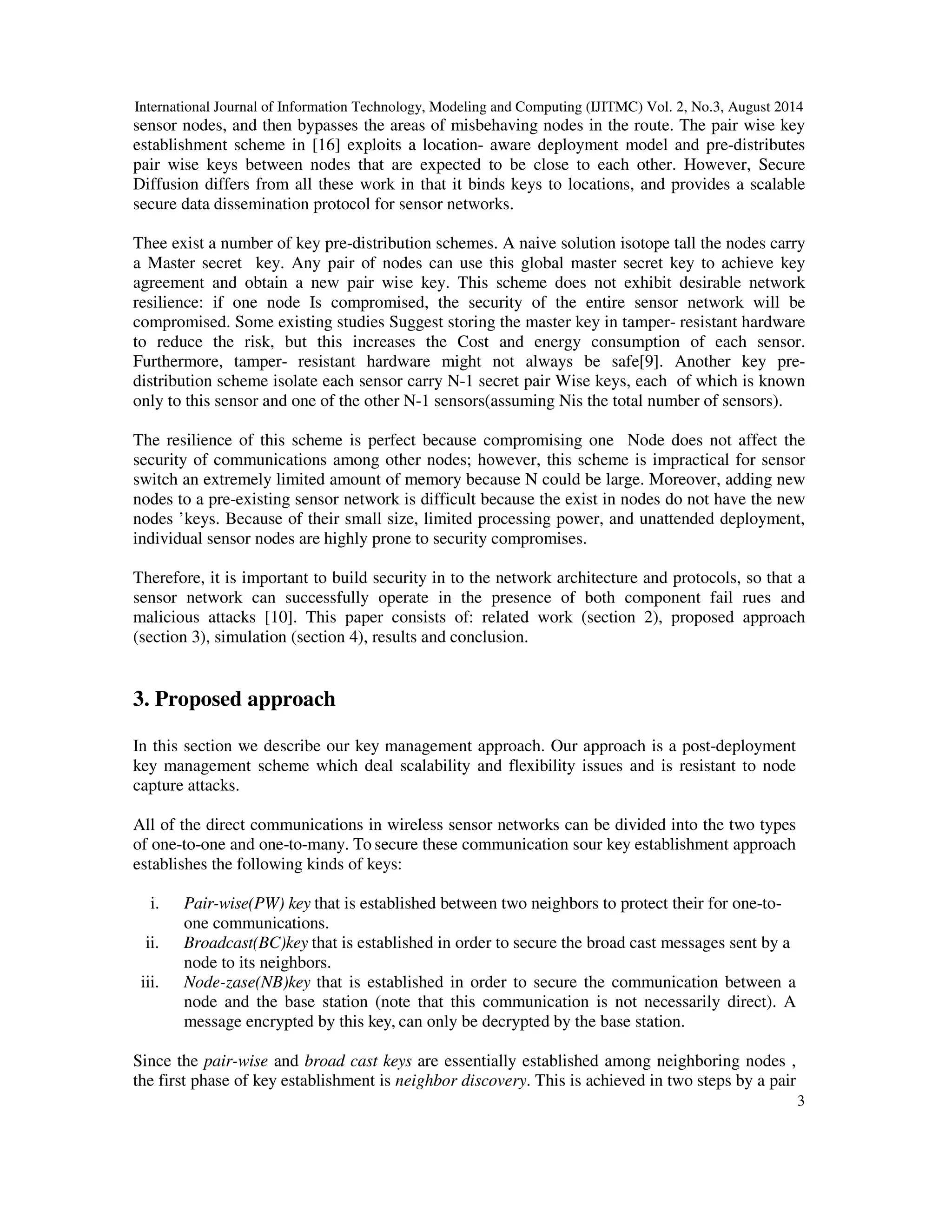 International Journal of Information Technology, Modeling and Computing (IJITMC) Vol. 2, No.3, August 2014 
sensor nodes, and then bypasses the areas of misbehaving nodes in the route. The pair wise key 
establishment scheme in [16] exploits a location- aware deployment model and pre-distributes 
pair wise keys between nodes that are expected to be close to each other. However, Secure 
Diffusion differs from all these work in that it binds keys to locations, and provides a scalable 
secure data dissemination protocol for sensor networks. 
Thee exist a number of key pre-distribution schemes. A naive solution isotope tall the nodes carry 
a Master secret key. Any pair of nodes can use this global master secret key to achieve key 
agreement and obtain a new pair wise key. This scheme does not exhibit desirable network 
resilience: if one node Is compromised, the security of the entire sensor network will be 
compromised. Some existing studies Suggest storing the master key in tamper- resistant hardware 
to reduce the risk, but this increases the Cost and energy consumption of each sensor. 
Furthermore, tamper- resistant hardware might not always be safe[9]. Another key pre-distribution 
scheme isolate each sensor carry N-1 secret pair Wise keys, each of which is known 
3 
only to this sensor and one of the other N-1 sensors(assuming Nis the total number of sensors). 
The resilience of this scheme is perfect because compromising one Node does not affect the 
security of communications among other nodes; however, this scheme is impractical for sensor 
switch an extremely limited amount of memory because N could be large. Moreover, adding new 
nodes to a pre-existing sensor network is difficult because the exist in nodes do not have the new 
nodes ’keys. Because of their small size, limited processing power, and unattended deployment, 
individual sensor nodes are highly prone to security compromises. 
Therefore, it is important to build security in to the network architecture and protocols, so that a 
sensor network can successfully operate in the presence of both component fail rues and 
malicious attacks [10]. This paper consists of: related work (section 2), proposed approach 
(section 3), simulation (section 4), results and conclusion. 
3. Proposed approach 
In this section we describe our key management approach. Our approach is a post-deployment 
key management scheme which deal scalability and flexibility issues and is resistant to node 
capture attacks. 
All of the direct communications in wireless sensor networks can be divided into the two types 
of one-to-one and one-to-many. To secure these communication sour key establishment approach 
establishes the following kinds of keys: 
i. Pair-wise(PW) key that is established between two neighbors to protect their for one-to-one 
communications. 
ii. Broadcast(BC)key that is established in order to secure the broad cast messages sent by a 
node to its neighbors. 
iii. Node-zase(NB)key that is established in order to secure the communication between a 
node and the base station (note that this communication is not necessarily direct). A 
message encrypted by this key, can only be decrypted by the base station. 
Since the pair-wise and broad cast keys are essentially established among neighboring nodes , 
the first phase of key establishment is neighbor discovery. This is achieved in two steps by a pair 
 