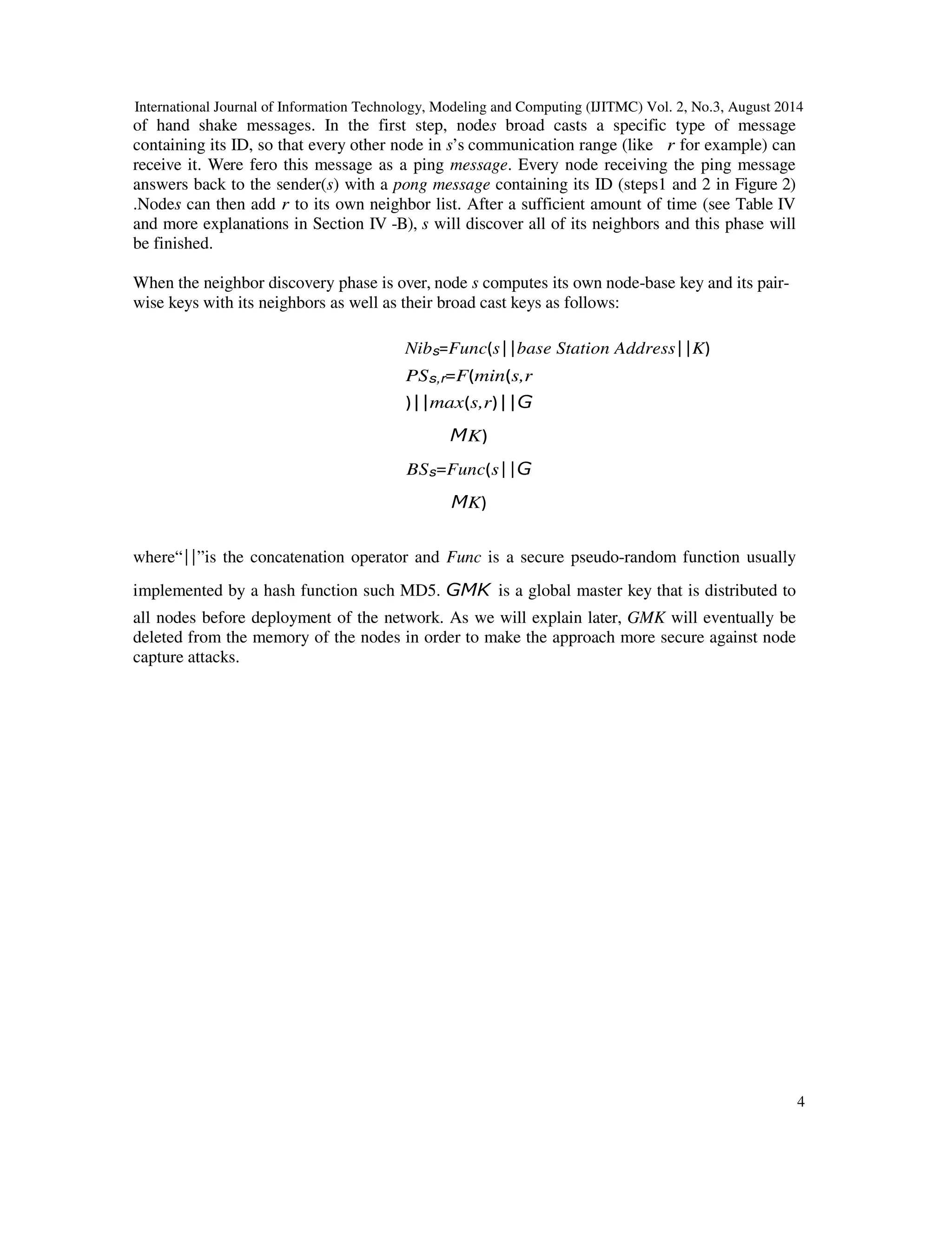 International Journal of Information Technology, Modeling and Computing (IJITMC) Vol. 2, No.3, August 2014 
4 
of hand shake messages. In the first step, nodes broad casts a specific type of message 
containing its ID, so that every other node in s’s communication range (like r for example) can 
receive it. Were fero this message as a ping message. Every node receiving the ping message 
answers back to the sender(s) with a pong message containing its ID (steps1 and 2 in Figure 2) 
.Nodes can then add r to its own neighbor list. After a sufficient amount of time (see Table IV 
and more explanations in Section IV -B), s will discover all of its neighbors and this phase will 
be finished. 
When the neighbor discovery phase is over, node s computes its own node-base key and its pair-wise 
keys with its neighbors as well as their broad cast keys as follows: 
NibsFuncs 
 
base Station Address 
 
K 
PSs,rFmins,r 
 
 
maxs,r 
K 
  
BSsFuncs 
K 
  
 
where“ 
 
”is the concatenation operator and Func is a secure pseudo-random function usually 
implemented by a hash function such MD5. 
 
is a global master key that is distributed to 
all nodes before deployment of the network. As we will explain later, GMK will eventually be 
deleted from the memory of the nodes in order to make the approach more secure against node 
capture attacks. 
 
 
 
 
 
 
 
 
 
 
 
 
 
 
 
 
 
 
 
 
 
 