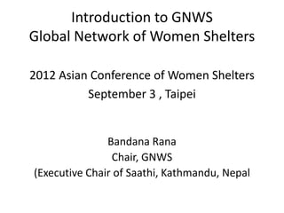 Introduction to GNWS
Global Network of Women Shelters

2012 Asian Conference of Women Shelters
          September 3 , Taipei


               Bandana Rana
                Chair, GNWS
(Executive Chair of Saathi, Kathmandu, Nepal
 