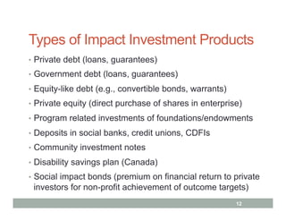Types of Impact Investment Products
•  Private debt (loans, guarantees)
•  Government debt (loans, guarantees)

•  Equity-like debt (e.g., convertible bonds, warrants)
•  Private equity (direct purchase of shares in enterprise)

•  Program related investments of foundations/endowments

•  Deposits in social banks, credit unions, CDFIs
•  Community investment notes

•  Disability savings plan (Canada)
•  Social impact bonds (premium on financial return to private
 investors for non-profit achievement of outcome targets)
                                                          12
 