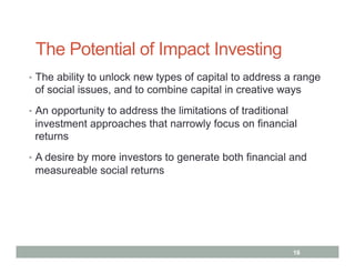 The Potential of Impact Investing
•  The ability to unlock new types of capital to address a range
 of social issues, and to combine capital in creative ways
•  An opportunity to address the limitations of traditional
 investment approaches that narrowly focus on financial
 returns
•  A desire by more investors to generate both financial and
 measureable social returns




                                                              16
 
