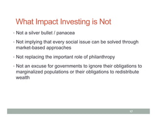 What Impact Investing is Not
•  Not a silver bullet / panacea

•  Not implying that every social issue can be solved through
 market-based approaches
•  Not replacing the important role of philanthropy

•  Not an excuse for governments to ignore their obligations to
 marginalized populations or their obligations to redistribute
 wealth




                                                         17
 