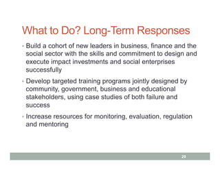 What to Do? Long-Term Responses
•  Build a cohort of new leaders in business, finance and the
 social sector with the skills and commitment to design and
 execute impact investments and social enterprises
 successfully
•  Develop targeted training programs jointly designed by
 community, government, business and educational
 stakeholders, using case studies of both failure and
 success
•  Increase resources for monitoring, evaluation, regulation
 and mentoring



                                                        29
 