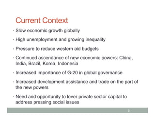 Current Context
•  Slow economic growth globally

•  High unemployment and growing inequality

•  Pressure to reduce western aid budgets

•  Continued ascendance of new economic powers: China,
 India, Brazil, Korea, Indonesia
•  Increased importance of G-20 in global governance

•  Increased development assistance and trade on the part of
 the new powers
•  Need and opportunity to lever private sector capital to
 address pressing social issues
                                                             3
 