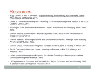 Resources
•  Bugg-Levine, A. and J. Emerson. Impact Investing: Transforming How We Make Money
 While Making a Difference, 2011.
•  Gates, B. “Innovation with Impact: Financing 21st Century Development,” Report to the G-20
 Leaders, Cannes, 2011.
•  JP Morgan, GIIN, Rockefeller Foundation. “Impact Investments: An Emerging Asset Class,”
 2010.
•  Monitor and the Acumen Fund. “From Blueprint to Scale: The Case for Philanthropy in
 Impact Investing,” 2012.
•  Monitor Institute. “Investing for Social and Environmental Impact: A Design For Catalyzing
 An Emerging Industry,” 2009.
•  Monitor Group. “Promise and Progress: Market-Sased Solutions to Poverty in Africa,” 2011.

•  Pacific Community Ventures. “Impact Investing: A Framework For Policy Design and
 Analysis,” 2011.
•  United National Development Program. “Innovative Financing for Development: A New
 Model for Development Finance,” 2012.

•  UN Department of Economic and Social Affairs. “World Economic and Social Survey 2012:
 In Search of New Development Finance,” 2012.
                                                                                   33
 