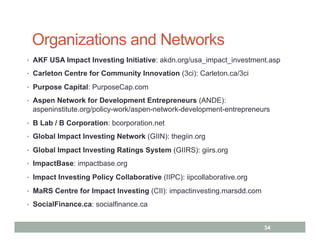 Organizations and Networks
•  AKF USA Impact Investing Initiative: akdn.org/usa_impact_investment.asp

•  Carleton Centre for Community Innovation (3ci): Carleton.ca/3ci

•  Purpose Capital: PurposeCap.com

•  Aspen Network for Development Entrepreneurs (ANDE):
 aspeninstitute.org/policy-work/aspen-network-development-entrepreneurs
•  B Lab / B Corporation: bcorporation.net

•  Global Impact Investing Network (GIIN): thegiin.org

•  Global Impact Investing Ratings System (GIIRS): giirs.org

•  ImpactBase: impactbase.org

•  Impact Investing Policy Collaborative (IIPC): iipcollaborative.org

•  MaRS Centre for Impact Investing (CII): impactinvesting.marsdd.com

•  SocialFinance.ca: socialfinance.ca


                                                                        34
 