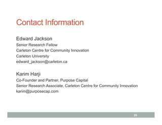 Contact Information
Edward Jackson
Senior Research Fellow
Carleton Centre for Community Innovation
Carleton University
edward_jackson@carleton.ca


Karim Harji
Co-Founder and Partner, Purpose Capital
Senior Research Associate, Carleton Centre for Community Innovation
karim@purposecap.com




                                                                35
 