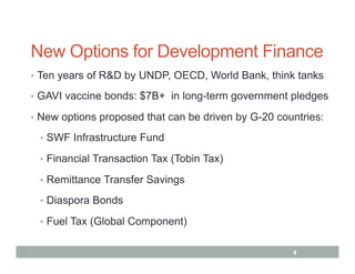 New Options for Development Finance
•  Ten years of R&D by UNDP, OECD, World Bank, think tanks

•  GAVI vaccine bonds: $7B+ in long-term government pledges

•  New options proposed that can be driven by G-20 countries:

 •  SWF Infrastructure Fund

 •  Financial Transaction Tax (Tobin Tax)

 •  Remittance Transfer Savings

 •  Diaspora Bonds

 •  Fuel Tax (Global Component)


                                                      4
 