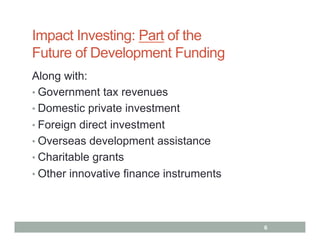 Impact Investing: Part of the
Future of Development Funding
Along with:
•  Government tax revenues
•  Domestic private investment
•  Foreign direct investment
•  Overseas development assistance
•  Charitable grants
•  Other innovative finance instruments




                                          6
 