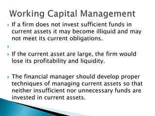  If a firm does not invest sufficient funds in
current assets it may become illiquid and may
not meet its current obligations.

 If the current asset are large, the firm would
lose its profitability and liquidity.
 The financial manager should develop proper
techniques of managing current assets so that
neither insufficient nor unnecessary funds are
invested in current assets.
 