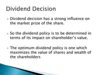  Dividend decision has a strong influence on
the market prize of the share.
 So the dividend policy is to be determined in
terms of its impact on shareholder’s value.
 The optimum dividend policy is one which
maximizes the value of shares and wealth of
the shareholders
 
