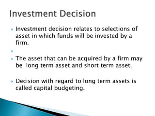  Investment decision relates to selections of
asset in which funds will be invested by a
firm.

 The asset that can be acquired by a firm may
be long term asset and short term asset.
 Decision with regard to long term assets is
called capital budgeting.
 