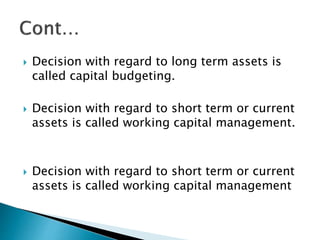  Decision with regard to long term assets is
called capital budgeting.
 Decision with regard to short term or current
assets is called working capital management.
 Decision with regard to short term or current
assets is called working capital management
 